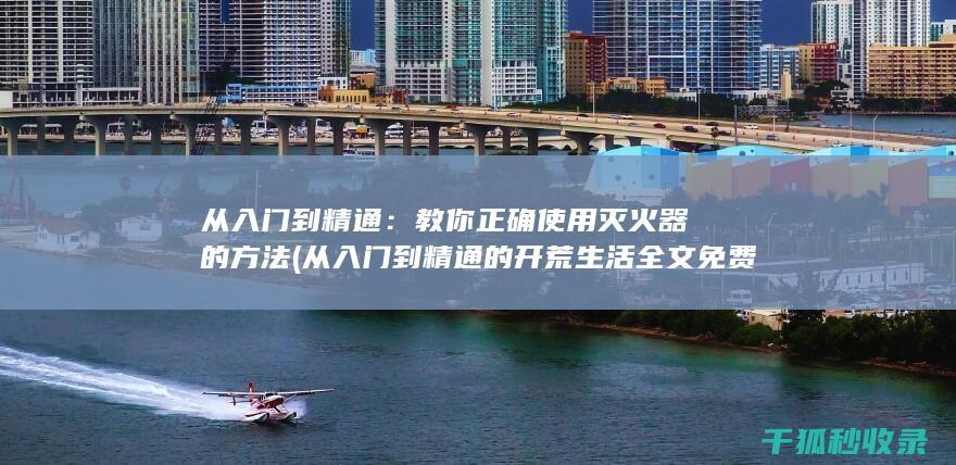 从入门到精通：教你正确使用灭火器的方法 (从入门到精通的开荒生活全文免费阅读)