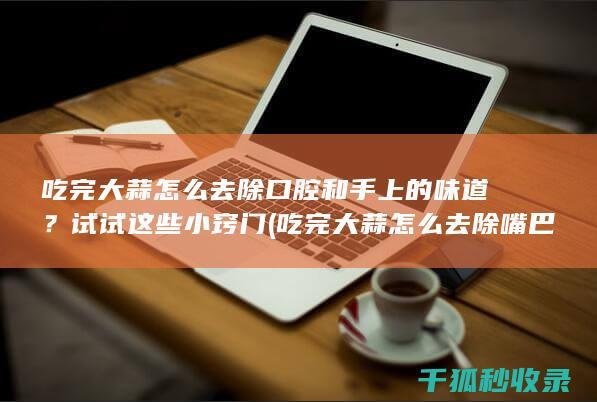 吃完大蒜怎么去除口腔和手上的味道？试试这些小窍门 (吃完大蒜怎么去除嘴巴味道)