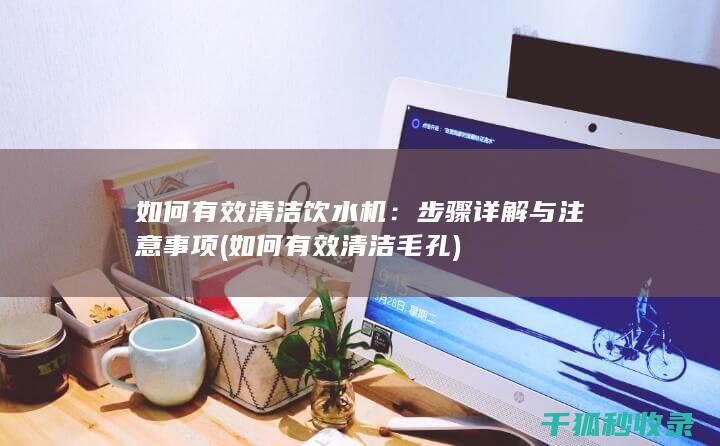 如何有效清洁饮水机：步骤详解与注意事项 (如何有效清洁毛孔)