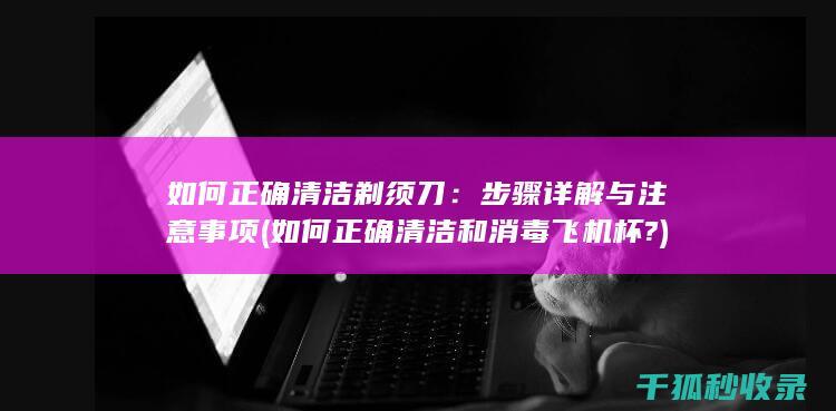 如何正确清洁剃须刀：步骤详解与注意事项 (如何正确清洁和消毒飞机杯?)