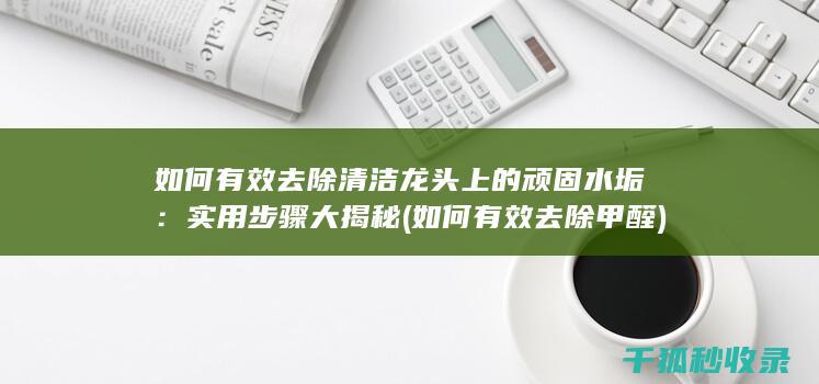如何有效去除清洁龙头上的顽固水垢：实用步骤大揭秘 (如何有效去除甲醛)