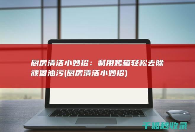 厨房清洁小妙招：利用烤箱轻松去除顽固油污 (厨房清洁小妙招)