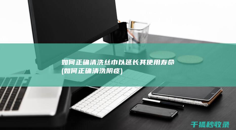 如何正确清洗丝巾以延长其使用寿命 (如何正确清洗阴痉)