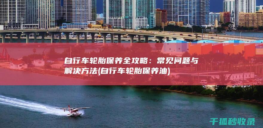 自行车轮胎保养全攻略：常见问题与解决方法 (自行车轮胎保养油)