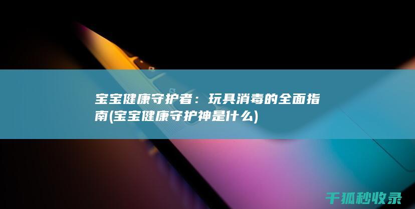 宝宝健康守护者：玩具消毒的全面指南 (宝宝健康守护神是什么)