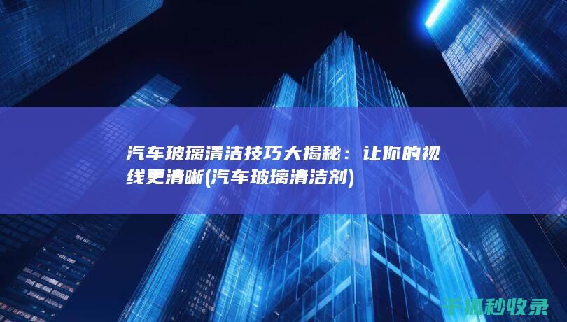 汽车玻璃清洁技巧大揭秘：让你的视线更清晰 (汽车玻璃清洁剂)