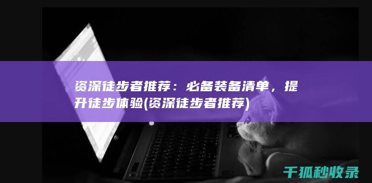 资深徒步者推荐：必备装备清单，提升徒步体验 (资深徒步者推荐)