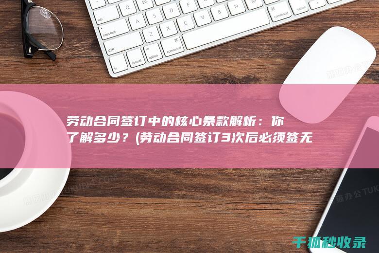 劳动合同签订中的核心条款解析：你了解多少？ (劳动合同签订3次后必须签无固定期限合同吗)