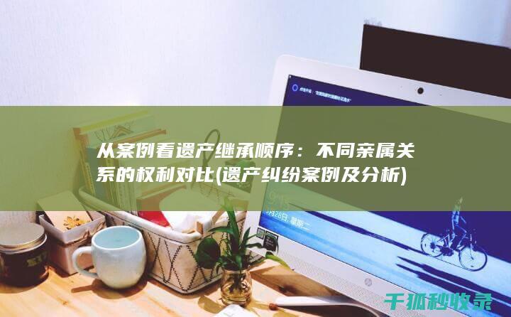 从案例看遗产继承顺序：不同亲属关系的权利对比 (遗产纠纷案例及分析)