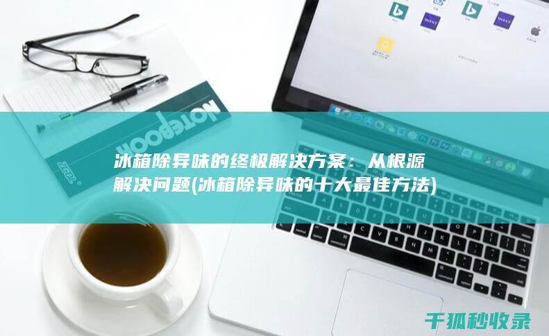 冰箱除异味的终极解决方案：从根源解决问题 (冰箱除异味的十大最佳方法)
