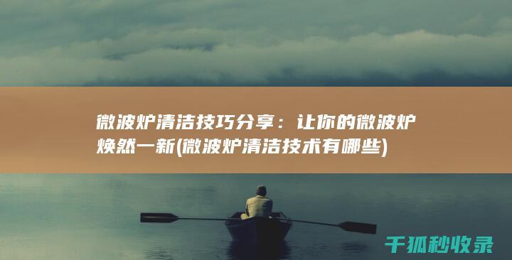 微波炉清洁技巧分享：让你的微波炉焕然一新 (微波炉清洁技术有哪些)