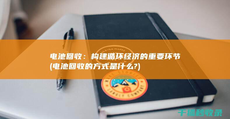 电池回收：构建循环经济的重要环节 (电池回收的方式是什么?)