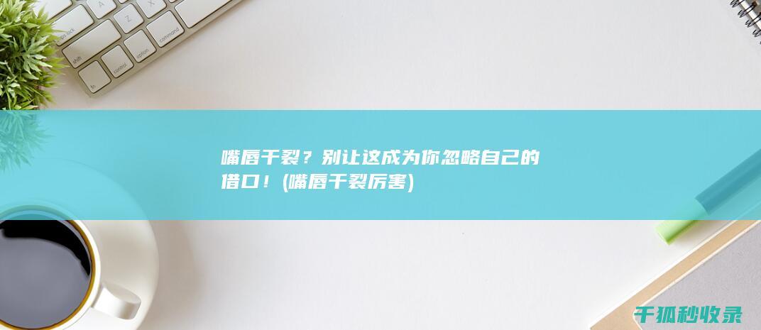 嘴唇干裂？别让这成为你忽略自己的借口！ (嘴唇干裂厉害)