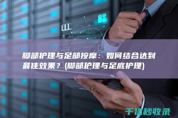 脚部护理与足部按摩：如何结合达到最佳效果？ (脚部护理与足底护理)