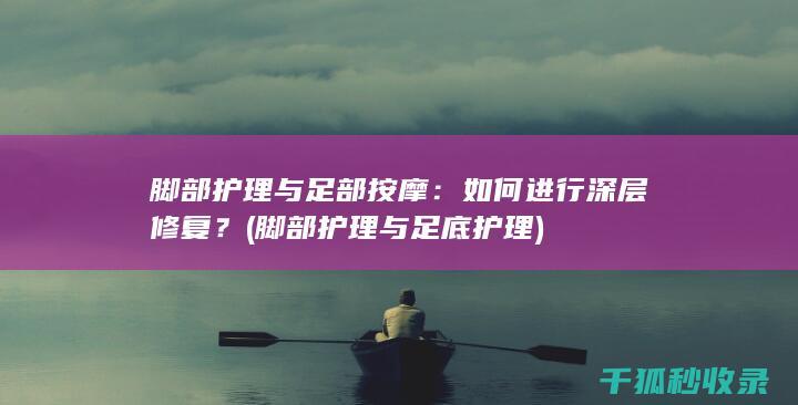 脚部护理与足部按摩：如何进行深层修复？ (脚部护理与足底护理)