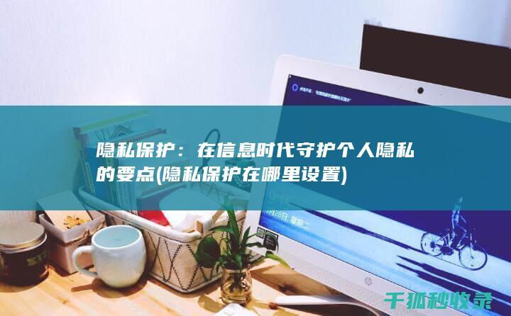 隐私保护：在信息时代守护个人隐私的要点 (隐私保护在哪里设置)