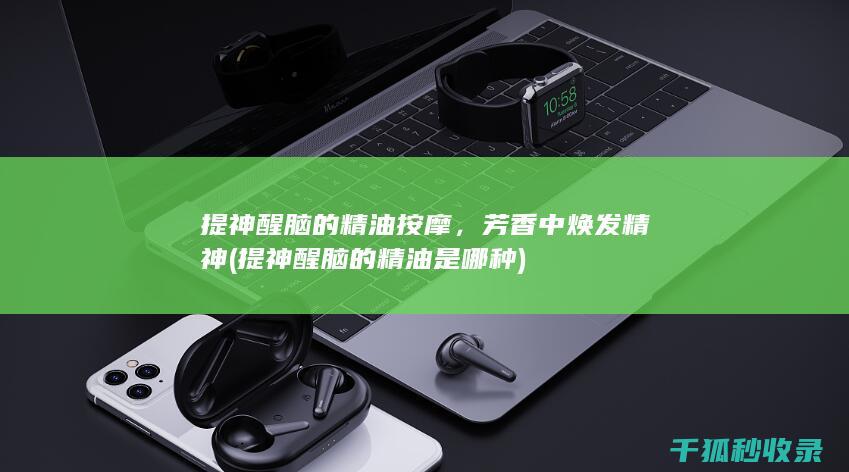 提神醒脑的精油按摩，芳香中焕发精神 (提神醒脑的精油是哪种)