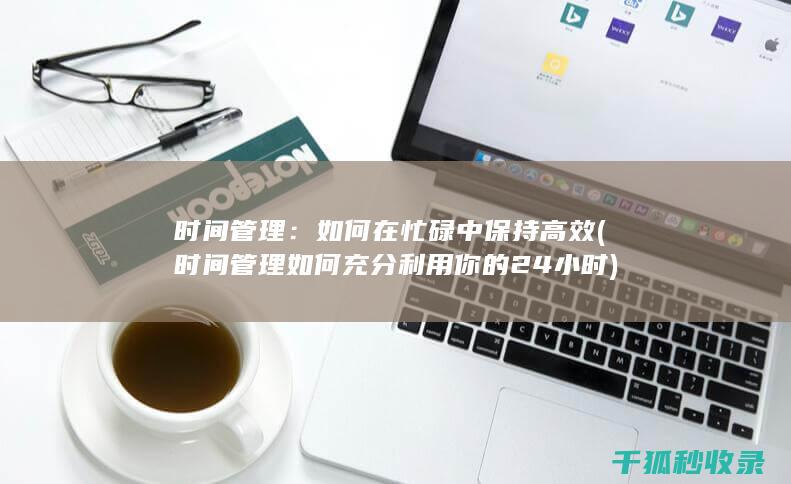 时间管理：如何在忙碌中保持高效 (时间管理如何充分利用你的24小时)